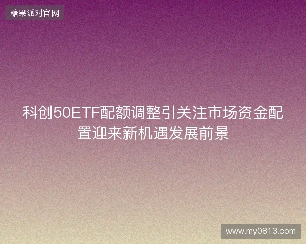 科创50ETF配额调整引关注市场资金配置迎来新机遇发展前景 科创50ETF配额调整引关注市场资金配置迎来新机遇发展前景
