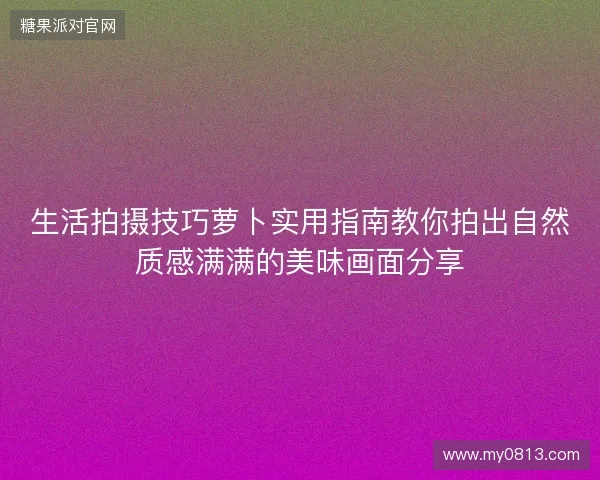 生活拍摄技巧萝卜实用指南教你拍出自然质感满满的美味画面分享